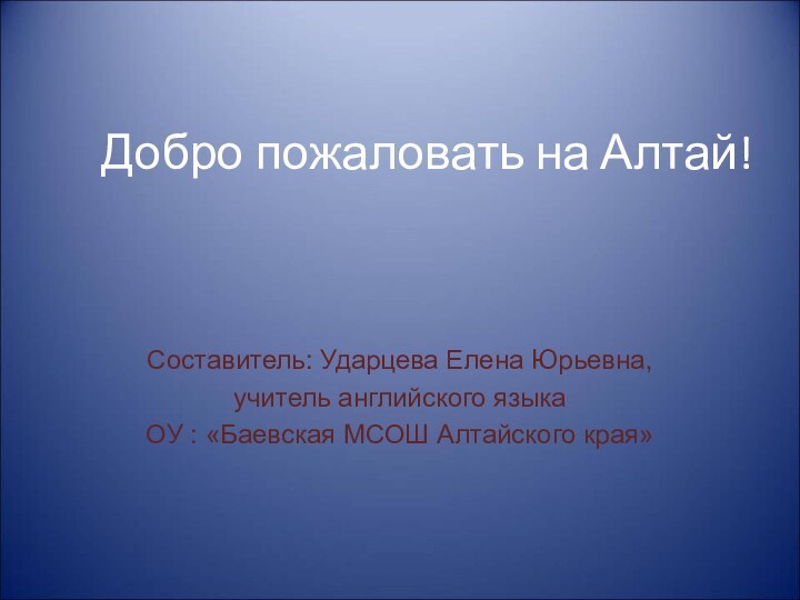 Добро пожаловать на Алтай!Составитель: Ударцева Елена Юрьевна, учитель английского языка ОУ : «Баевская МСОШ Алтайского края»