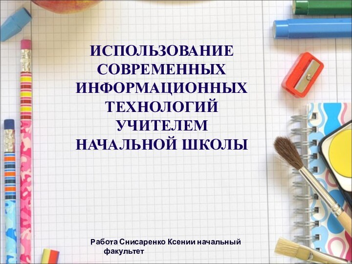 ИСПОЛЬЗОВАНИЕ СОВРЕМЕННЫХ ИНФОРМАЦИОННЫХ ТЕХНОЛОГИЙ  УЧИТЕЛЕМ НАЧАЛЬНОЙ ШКОЛЫРабота Снисаренко Ксении начальный факультет