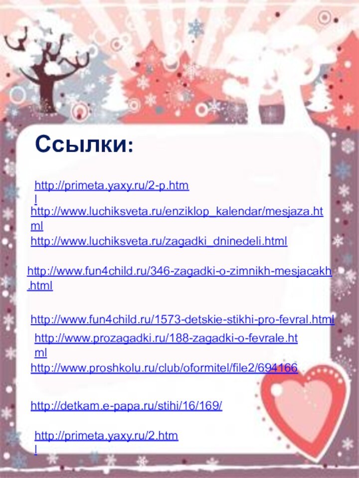 http://primeta.yaxy.ru/2-p.htmlhttp://www.luchiksveta.ru/enziklop_kalendar/mesjaza.htmlhttp://www.luchiksveta.ru/zagadki_dninedeli.htmlhttp://www.fun4child.ru/346-zagadki-o-zimnikh-mesjacakh.htmlhttp://www.fun4child.ru/1573-detskie-stikhi-pro-fevral.htmlhttp://www.prozagadki.ru/188-zagadki-o-fevrale.htmlhttp://www.proshkolu.ru/club/oformitel/file2/694166Ссылки: http://detkam.e-papa.ru/stihi/16/169/http://primeta.yaxy.ru/2.html