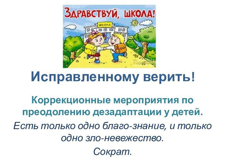 Исправленному верить!Коррекционные мероприятия по преодолению дезадаптации у детей.Есть только одно благо-знание, и только одно зло-невежество.Сократ.