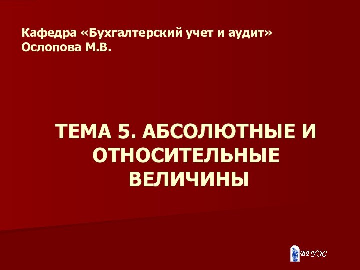 ТЕМА 5. АБСОЛЮТНЫЕ И ОТНОСИТЕЛЬНЫЕ  ВЕЛИЧИНЫ Кафедра «Бухгалтерский учет и аудит» Ослопова М.В.