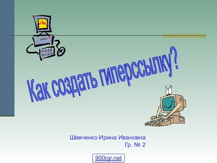 Как создать гиперссылку? Шевченко Ирина ИвановнаГр. № 2