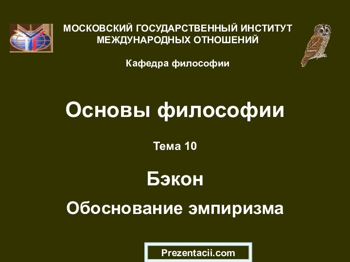 Основы философииТема 10  Бэкон  Обоснование эмпиризмаМОСКОВСКИЙ ГОСУДАРСТВЕННЫЙ ИНСТИТУТ МЕЖДУНАРОДНЫХ ОТНОШЕНИЙ  Кафедра философииPrezentacii.com