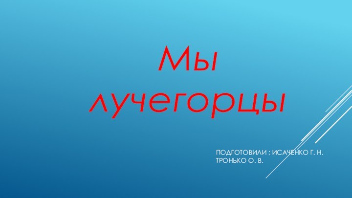 Мы лучегорцыПОДГОТОВИЛИ ; ИСАЧЕНКО Г. Н. ТРОНЬКО О. В.