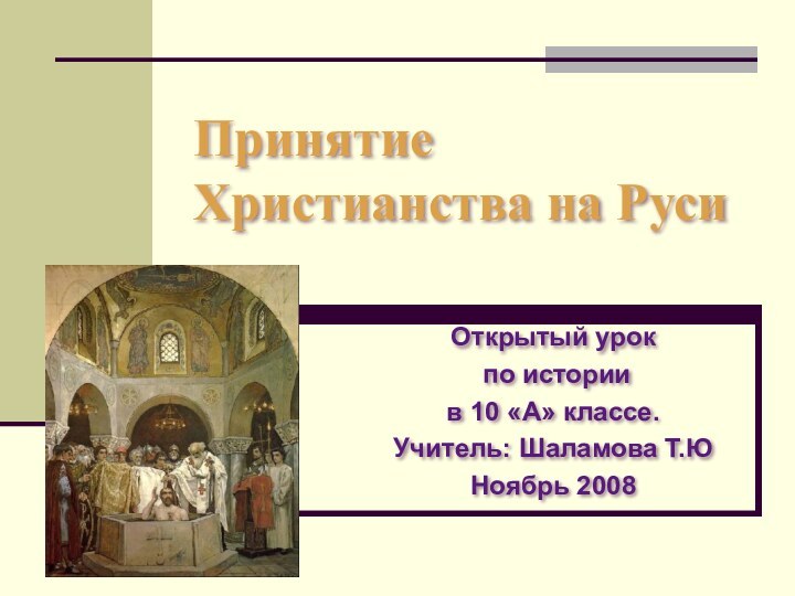 Принятие Христианства на РусиОткрытый урок по истории в 10 «А» классе.Учитель: Шаламова Т.ЮНоябрь 2008