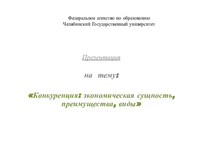 Федеральное агенство по образованию Челябинский Государственный университет Презентацияна тему: «Конкуренция: экономическая сущность, преимущества, виды»