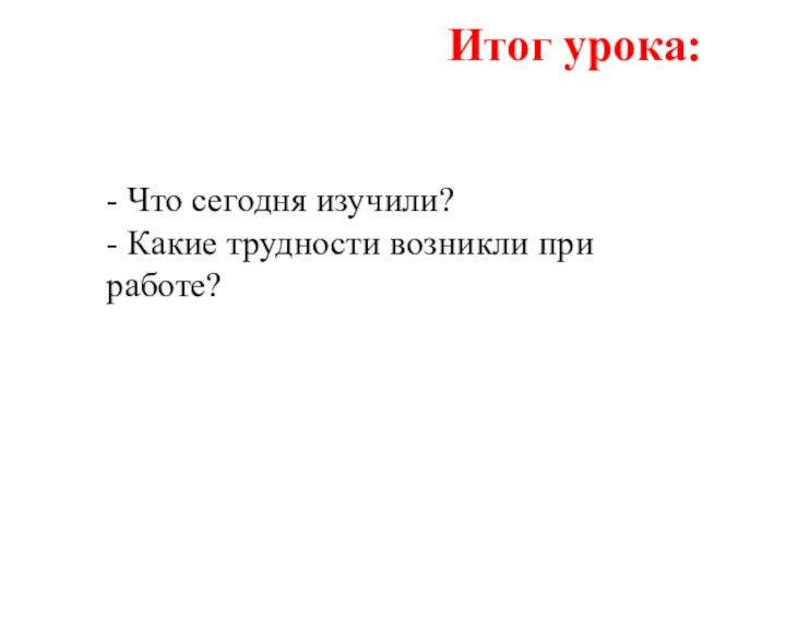 Итог урока:- Что сегодня изучили?- Какие трудности возникли при работе?