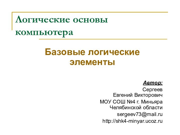 Логические основы компьютераБазовые логические элементыАвтор: Сергеев  Евгений ВикторовичМОУ СОШ №4 г. Миньяра  Челябинской областиsergeev73@mail.ruhttp://shk4-minyar.ucoz.ru