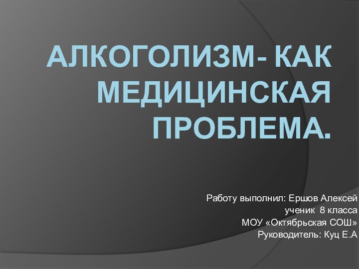 АЛКОГОЛИЗМ- КАК МЕДИЦИНСКАЯ ПРОБЛЕМА.Работу выполнил: Ершов Алексейученик 8 классаМОУ «Октябрьская СОШ»Руководитель: Куц Е.А