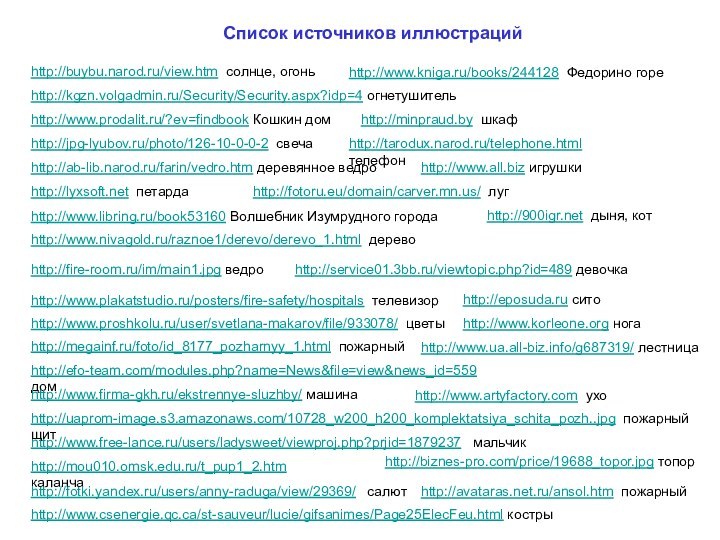 http://megainf.ru/foto/id_8177_pozharnyy_1.html пожарныйhttp://www.free-lance.ru/users/ladysweet/viewproj.php?prjid=1879237  мальчикhttp://efo-team.com/modules.php?name=News&file=view&news_id=559 домhttp://service01.3bb.ru/viewtopic.php?id=489 девочкаhttp://www.csenergie.qc.ca/st-sauveur/lucie/gifsanimes/Page25ElecFeu.html кострыhttp://mou010.omsk.edu.ru/t_pup1_2.htm каланчаhttp://avataras.net.ru/ansol.htm пожарныйhttp://fotki.yandex.ru/users/anny-raduga/view/29369/  салютhttp://www.firma-gkh.ru/ekstrennye-sluzhby/ машинаhttp://fire-room.ru/im/main1.jpg