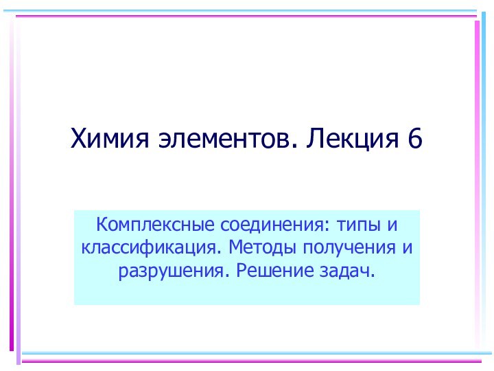 Химия элементов. Лекция 6Комплексные соединения: типы и классификация. Методы получения и разрушения. Решение задач.