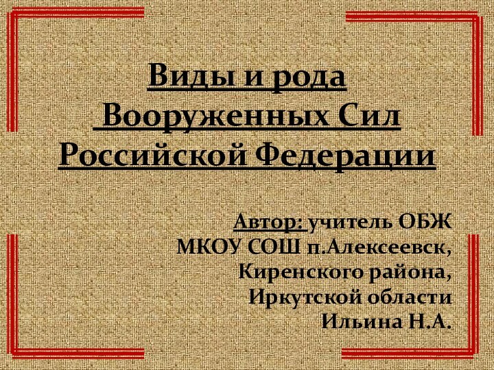 Виды и рода  Вооруженных Сил Российской ФедерацииАвтор: учитель ОБЖМКОУ СОШ п.Алексеевск,Киренского района,Иркутской областиИльина Н.А.