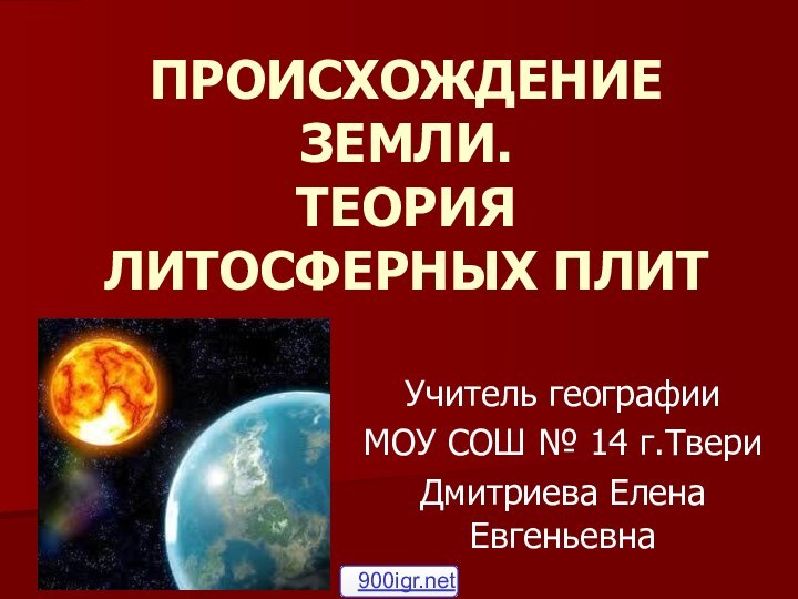 ПРОИСХОЖДЕНИЕ ЗЕМЛИ.  ТЕОРИЯ ЛИТОСФЕРНЫХ ПЛИТ Учитель географии МОУ СОШ № 14 г.ТвериДмитриева Елена Евгеньевна