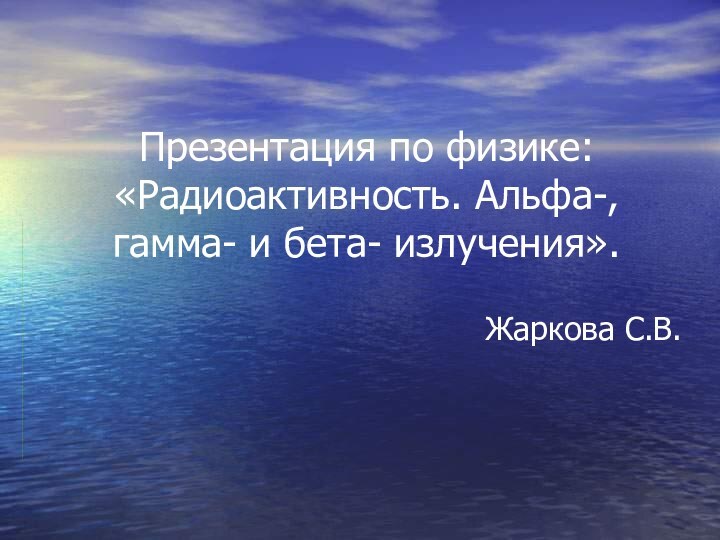 Презентация по физике:  «Радиоактивность. Альфа-, гамма- и бета- излучения».Жаркова С.В.