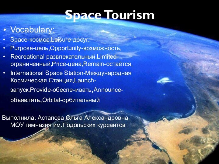 Space Tourism Vocabulary:Space-космос,Leisure-досуг,Purpose-цель,Opportunity-возможность,Recreational развлекательный,Limited-ограниченный,Price-цена,Remain-остаётся,International Space Station-Международная Космическая Станция,Launch-запуск,Provide-обеспечивать,Announce-объявлять,Orbital-орбитальныйВыполнила: Астапова Ольга Александровна, МОУ гимназия им.Подольских курсантов