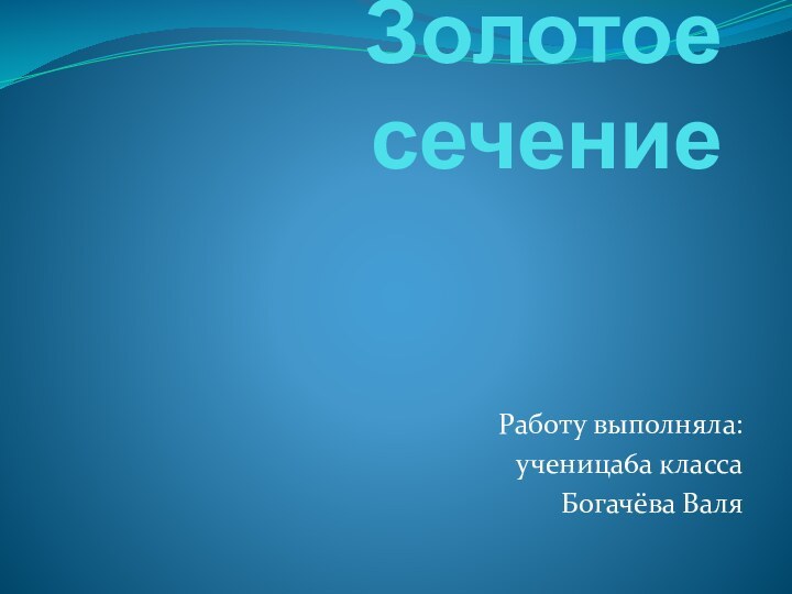 Золотое сечение Работу выполняла: ученица6а класса Богачёва Валя