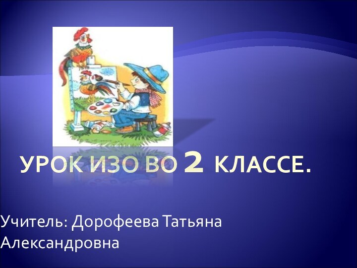 УРОК ИЗО ВО 2 КЛАССЕ. Учитель: Дорофеева Татьяна Александровна