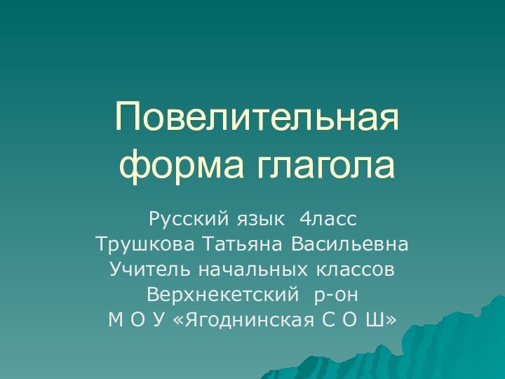 Повелительная форма глаголаРусский язык 4лассТрушкова Татьяна ВасильевнаУчитель начальных классовВерхнекетский р-онМ О У «Ягоднинская С О Ш»