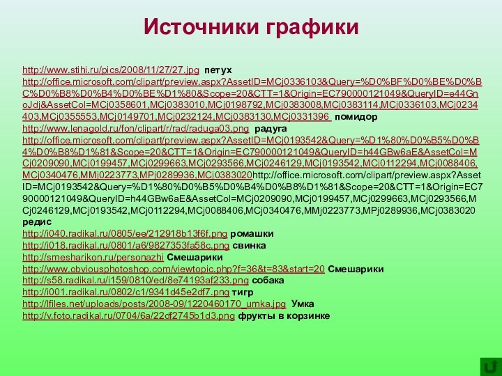 Источники графикиhttp://www.stihi.ru/pics/2008/11/27/27.jpg петухhttp://office.microsoft.com/clipart/preview.aspx?AssetID=MCj0336103&Query=%D0%BF%D0%BE%D0%BC%D0%B8%D0%B4%D0%BE%D1%80&Scope=20&CTT=1&Origin=EC790000121049&QueryID=e44GnoJdj&AssetCol=MCj0358601,MCj0383010,MCj0198792,MCj0383008,MCj0383114,MCj0336103,MCj0234403,MCj0355553,MCj0149701,MCj0232124,MCj0383130,MCj0331396 помидорhttp://www.lenagold.ru/fon/clipart/r/rad/raduga03.png радугаhttp://office.microsoft.com/clipart/preview.aspx?AssetID=MCj0193542&Query=%D1%80%D0%B5%D0%B4%D0%B8%D1%81&Scope=20&CTT=1&Origin=EC790000121049&QueryID=h44GBw6aE&AssetCol=MCj0209090,MCj0199457,MCj0299663,MCj0293566,MCj0246129,MCj0193542,MCj0112294,MCj0088406,MCj0340476,MMj0223773,MPj0289936,MCj0383020http://office.microsoft.com/clipart/preview.aspx?AssetID=MCj0193542&Query=%D1%80%D0%B5%D0%B4%D0%B8%D1%81&Scope=20&CTT=1&Origin=EC790000121049&QueryID=h44GBw6aE&AssetCol=MCj0209090,MCj0199457,MCj0299663,MCj0293566,MCj0246129,MCj0193542,MCj0112294,MCj0088406,MCj0340476,MMj0223773,MPj0289936,MCj0383020 редисhttp://i040.radikal.ru/0805/ee/212918b13f6f.png ромашкиhttp://i018.radikal.ru/0801/a6/9827353fa58c.png свинкаhttp://smesharikon.ru/personazhi Смешарикиhttp://www.obviousphotoshop.com/viewtopic.php?f=36&t=83&start=20 Смешарикиhttp://s58.radikal.ru/i159/0810/ed/8e74193af233.png собакаhttp://i001.radikal.ru/0802/c1/9341d45e2df7.png тигрhttp://lfiles.net/uploads/posts/2008-09/1220460170_umka.jpg Умкаhttp://v.foto.radikal.ru/0704/6a/22df2745b1d3.png фрукты в корзинке