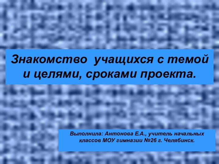 Знакомство учащихся с темой и целями, сроками проекта. Выполнила: Антонова Е.А.,