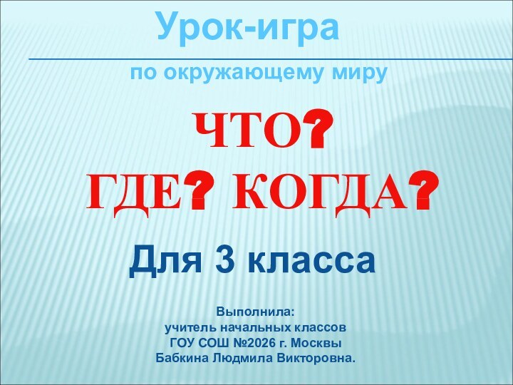 Урок-играЧТО? ГДЕ? КОГДА?Для 3 классаВыполнила: учитель начальных классовГОУ СОШ №2026 г. МосквыБабкина Людмила Викторовна.по окружающему миру