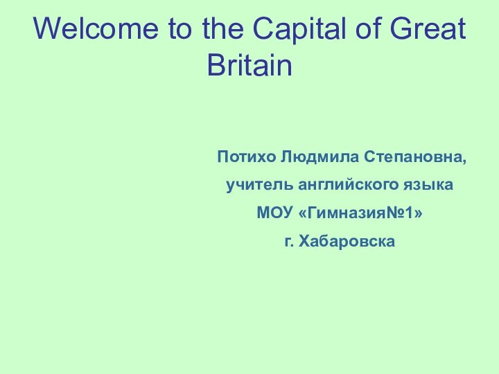 Welcome to the Capital of Great BritainПотихо Людмила Степановна,учитель английского языкаМОУ «Гимназия№1» г. Хабаровска