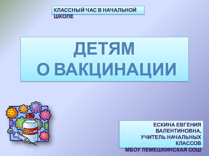 КЛАССНЫЙ ЧАС В НАЧАЛЬНОЙ ШКОЛЕДЕТЯМ О ВАКЦИНАЦИИЕСКИНА ЕВГЕНИЯ ВАЛЕНТИНОВНА,УЧИТЕЛЬ НАЧАЛЬНЫХ КЛАССОВ МБОУ ЛЕМЕШКИНСКАЯ СОШ