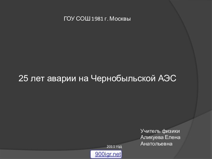 ГОУ СОШ 1981 г. Москвы25 лет аварии на Чернобыльской АЭСУчитель физикиАликуева Елена Анатольевна2011 год