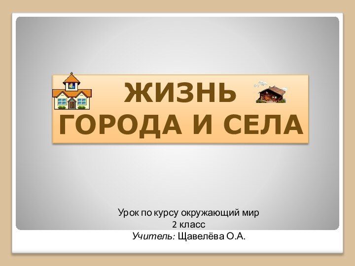 Урок по курсу окружающий мир2 классУчитель: Щавелёва О.А.ЖИЗНЬ ГОРОДА И СЕЛА