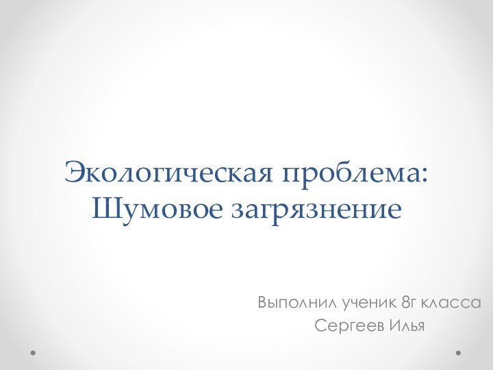 Экологическая проблема: Шумовое загрязнение Выполнил ученик 8г класса Сергеев Илья