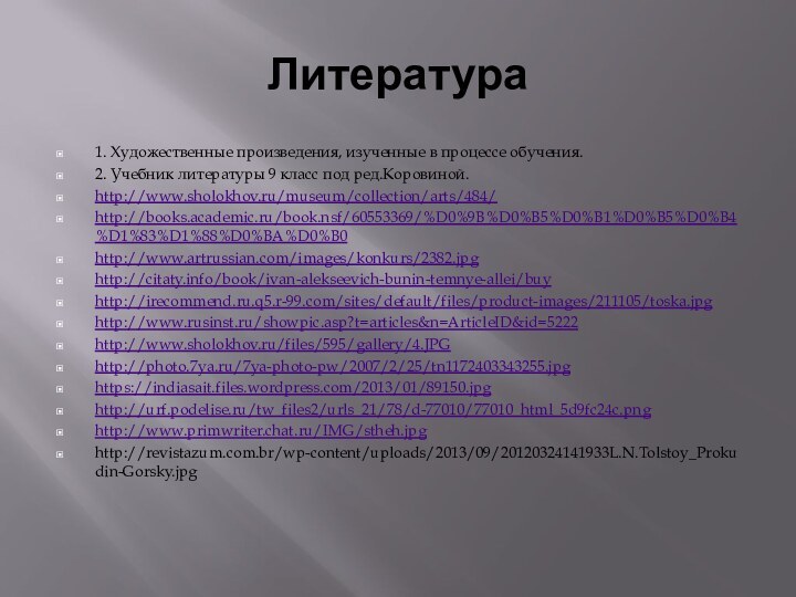 Литература1. Художественные произведения, изученные в процессе обучения.2. Учебник литературы 9 класс под ред.Коровиной.http://www.sholokhov.ru/museum/collection/arts/484/http://books.academic.ru/book.nsf/60553369/%D0%9B%D0%B5%D0%B1%D0%B5%D0%B4%D1%83%D1%88%D0%BA%D0%B0http://www.artrussian.com/images/konkurs/2382.jpghttp://citaty.info/book/ivan-alekseevich-bunin-temnye-allei/buyhttp://irecommend.ru.q5.r-99.com/sites/default/files/product-images/211105/toska.jpghttp://www.rusinst.ru/showpic.asp?t=articles&n=ArticleID&id=5222http://www.sholokhov.ru/files/595/gallery/4.JPGhttp://photo.7ya.ru/7ya-photo-pw/2007/2/25/tn1172403343255.jpghttps://indiasait.files.wordpress.com/2013/01/89150.jpghttp://urf.podelise.ru/tw_files2/urls_21/78/d-77010/77010_html_5d9fc24c.pnghttp://www.primwriter.chat.ru/IMG/stheh.jpghttp://revistazum.com.br/wp-content/uploads/2013/09/20120324141933L.N.Tolstoy_Prokudin-Gorsky.jpg