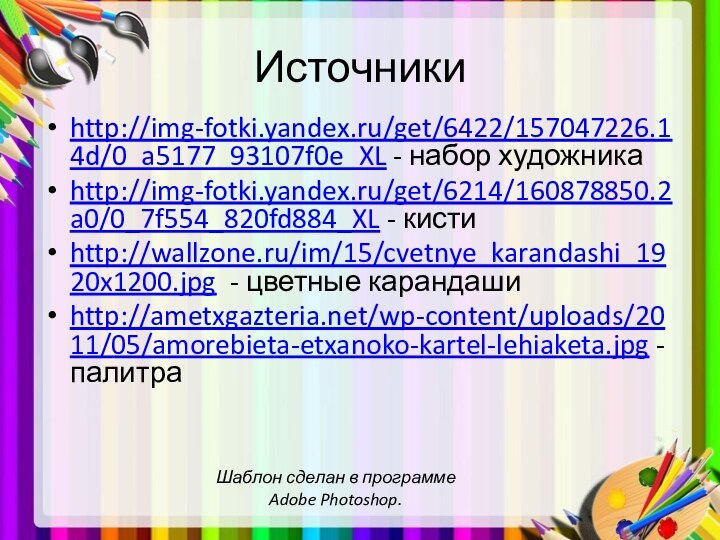 Источникиhttp://img-fotki.yandex.ru/get/6422/157047226.14d/0_a5177_93107f0e_XL - набор художникаhttp://img-fotki.yandex.ru/get/6214/160878850.2a0/0_7f554_820fd884_XL - кистиhttp://wallzone.ru/im/15/cvetnye_karandashi_1920x1200.jpg - цветные карандашиhttp://ametxgazteria.net/wp-content/uploads/2011/05/amorebieta-etxanoko-kartel-lehiaketa.jpg - палитраШаблон сделан в программе Adobe Photoshop.