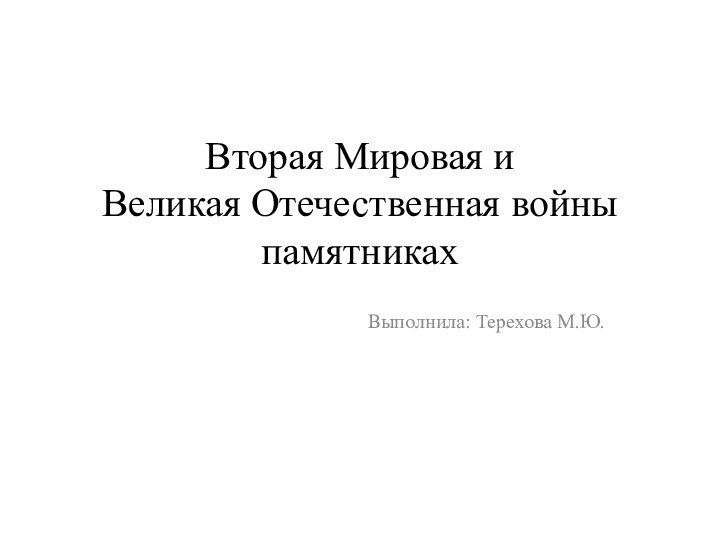 Вторая Мировая и  Великая Отечественная войны памятниках Выполнила: Терехова М.Ю.