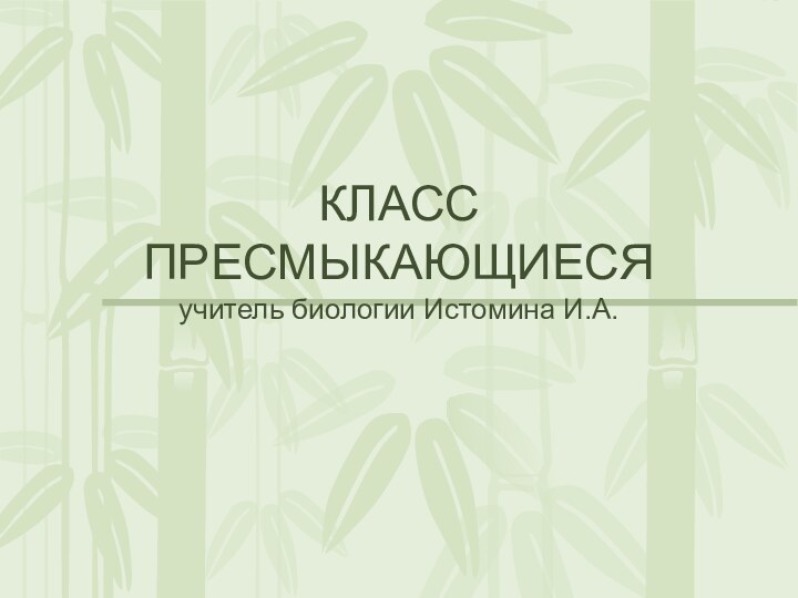 КЛАСС ПРЕСМЫКАЮЩИЕСЯ учитель биологии Истомина И.А.