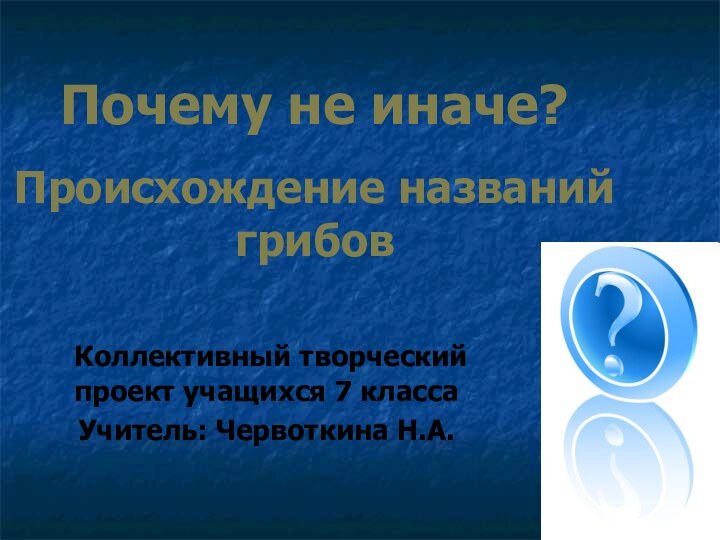 Почему не иначе?  Происхождение названий грибов Коллективный творческий проект учащихся 7 классаУчитель: Червоткина Н.А.