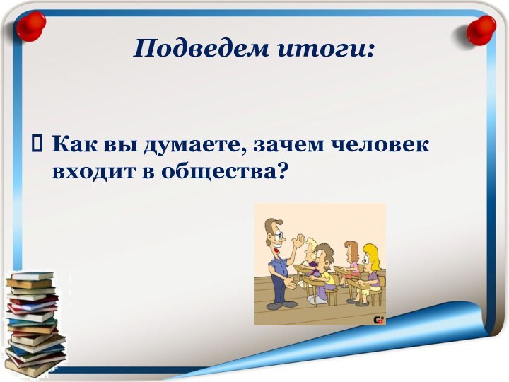 Подведем итоги:Как вы думаете, зачем человек входит в общества?