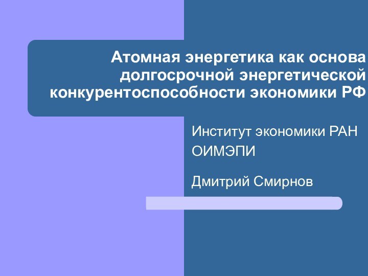 Атомная энергетика как основа долгосрочной энергетической конкурентоспособности экономики РФИнститут экономики РАНОИМЭПИ Дмитрий Смирнов