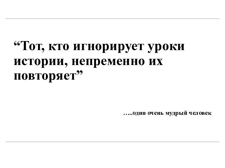 “Тот, кто игнорирует уроки истории, непременно их повторяет”…..один очень мудрый человек