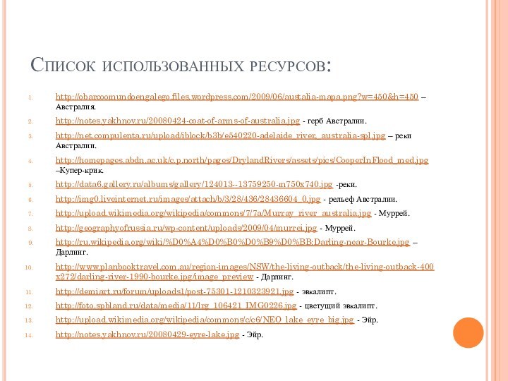 Список использованных ресурсов:http://obarcoomundoengalego.files.wordpress.com/2009/06/austalia-mapa.png?w=450&h=450 – Австралия.http://notes.yakhnov.ru/20080424-coat-of-arms-of-australia.jpg - герб Австралии.http://net.compulenta.ru/upload/iblock/b3b/e540220-adelaide_river,_australia-spl.jpg – реки Австралии.http://homepages.abdn.ac.uk/c.p.north/pages/DrylandRivers/assets/pics/CooperInFlood_med.jpg –Купер-крик.http://data6.gallery.ru/albums/gallery/124013--13759250-m750x740.jpg