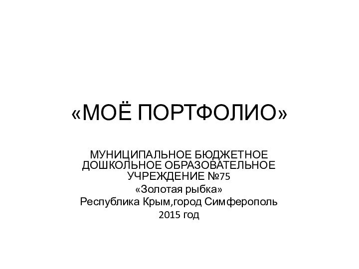 «МОЁ ПОРТФОЛИО»МУНИЦИПАЛЬНОЕ БЮДЖЕТНОЕ ДОШКОЛЬНОЕ ОБРАЗОВАТЕЛЬНОЕ УЧРЕЖДЕНИЕ №75«Золотая рыбка»Республика Крым,город Симферополь2015 год