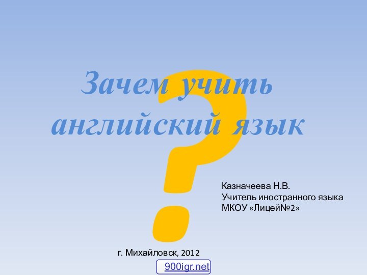 ?Зачем учить английский языкКазначеева Н.В.Учитель иностранного языка МКОУ «Лицей№2» г. Михайловск, 2012