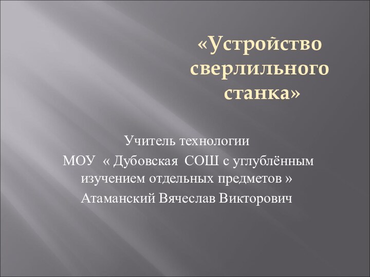 Учитель технологии МОУ « Дубовская СОШ с углублённым изучением отдельных предметов »Атаманский Вячеслав Викторович«Устройство сверлильного станка»