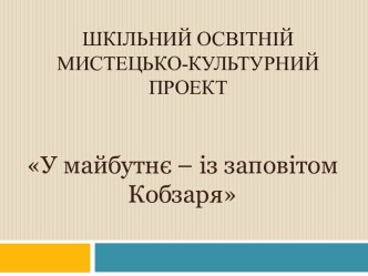 ШКІЛЬНИЙ ОСВІТНІЙ МИСТЕЦЬКО-КУЛЬТУРНИЙ ПРОЕКТ У МАЙБУТНЄ — ІЗ ЗАПОВІТОМ КОБЗАРЯ