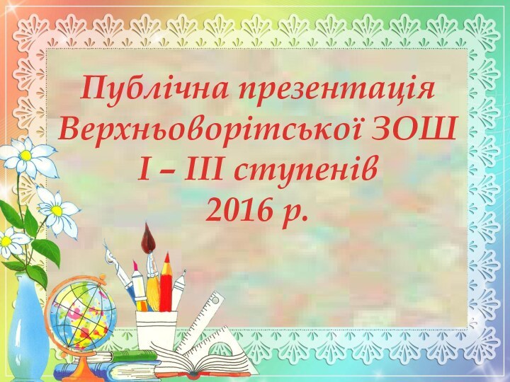 Публічна презентаціяВерхньоворітської ЗОШІ – ІІІ ступенів2016 р.