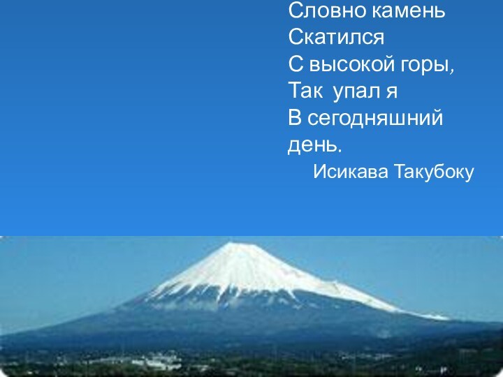 Словно каменьСкатилсяС высокой горы,Так упал яВ сегодняшний день. 	Исикава Такубоку