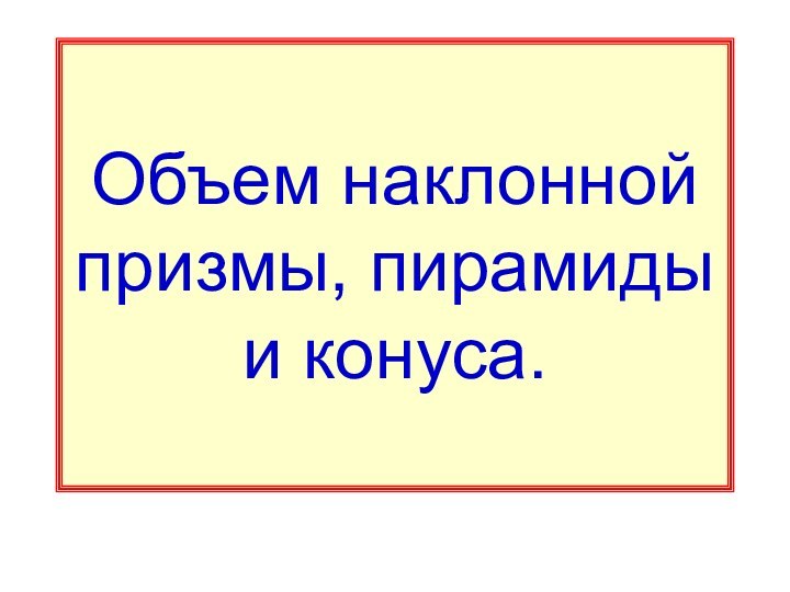 Объем наклонной призмы, пирамиды и конуса.