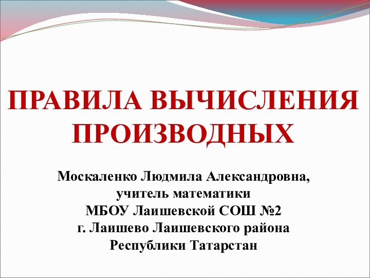 ПРАВИЛА ВЫЧИСЛЕНИЯ ПРОИЗВОДНЫХМоскаленко Людмила Александровна, учитель математики МБОУ Лаишевской СОШ №2г. Лаишево Лаишевского районаРеспублики Татарстан