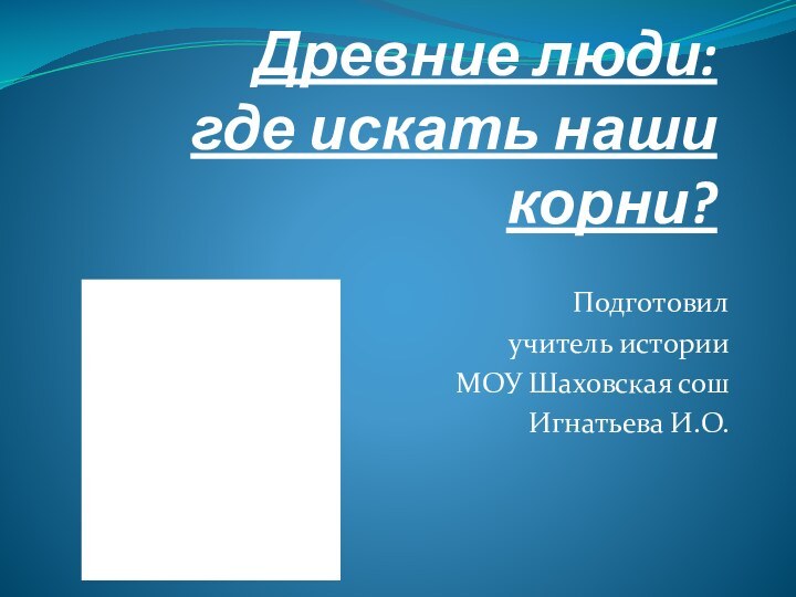 Древние люди: где искать наши корни?Подготовил учитель историиМОУ Шаховская сош Игнатьева И.О.