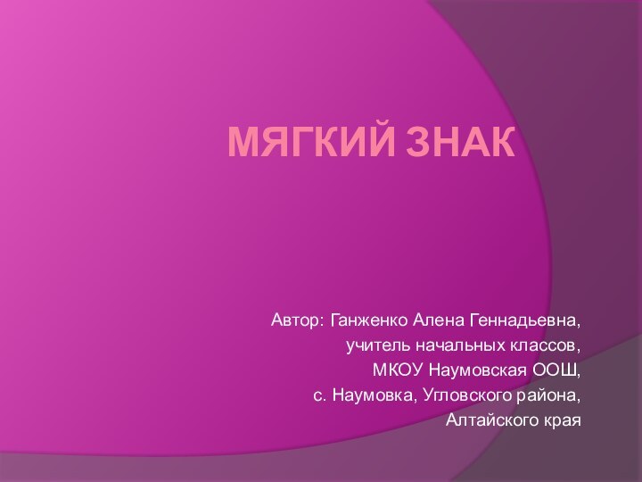 Мягкий знакАвтор: Ганженко Алена Геннадьевна,  учитель начальных классов,МКОУ Наумовская ООШ,с. Наумовка, Угловского района,Алтайского края