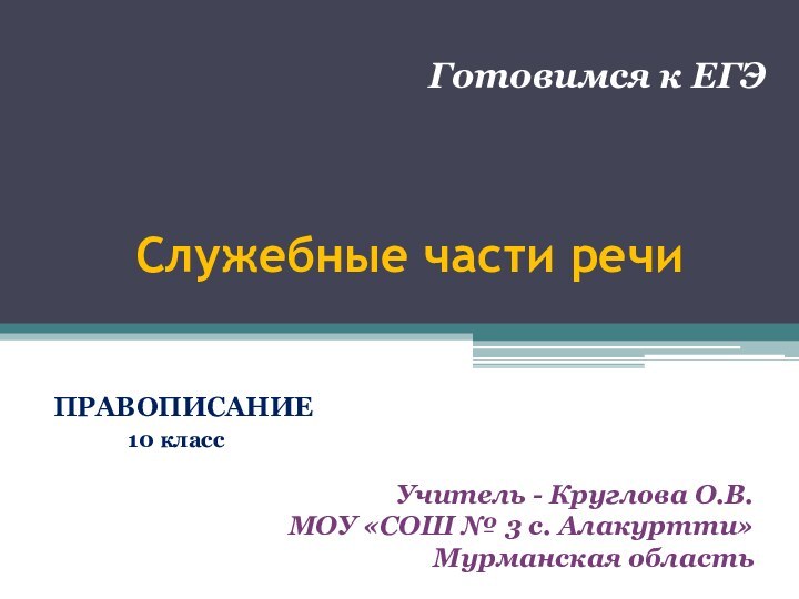 Служебные части речиПРАВОПИСАНИЕ		10 класс					 Готовимся к ЕГЭУчитель - Круглова О.В.МОУ «СОШ № 3 с. Алакуртти»Мурманская область